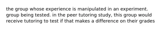 the group whose experience is manipulated in an experiment. group being tested. in the peer tutoring study, this group would receive tutoring to test if that makes a difference on their grades