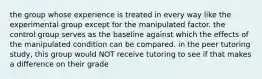 the group whose experience is treated in every way like the experimental group except for the manipulated factor. the control group serves as the baseline against which the effects of the manipulated condition can be compared. in the peer tutoring study, this group would NOT receive tutoring to see if that makes a difference on their grade