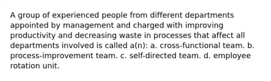 A group of experienced people from different departments appointed by management and charged with improving productivity and decreasing waste in processes that affect all departments involved is called a(n): a. cross-functional team. b. process-improvement team. c. self-directed team. d. employee rotation unit.