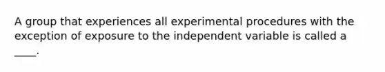 A group that experiences all experimental procedures with the exception of exposure to the independent variable is called a ____. ​