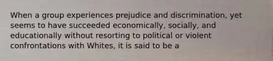 When a group experiences prejudice and discrimination, yet seems to have succeeded economically, socially, and educationally without resorting to political or violent confrontations with Whites, it is said to be a