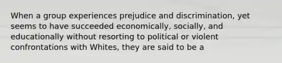 When a group experiences prejudice and discrimination, yet seems to have succeeded economically, socially, and educationally without resorting to political or violent confrontations with Whites, they are said to be a