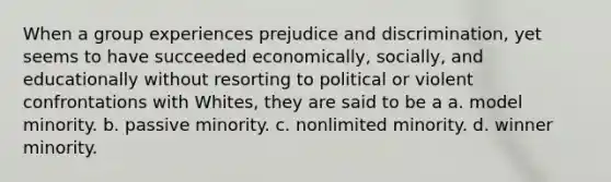 When a group experiences prejudice and discrimination, yet seems to have succeeded economically, socially, and educationally without resorting to political or violent confrontations with Whites, they are said to be a a. model minority. b. passive minority. c. nonlimited minority. d. winner minority.