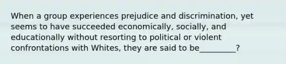 When a group experiences prejudice and discrimination, yet seems to have succeeded economically, socially, and educationally without resorting to political or violent confrontations with Whites, they are said to be_________?