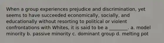 When a group experiences prejudice and discrimination, yet seems to have succeeded economically, socially, and educationally without resorting to political or violent confrontations with Whites, it is said to be a ________. a. model minority b. passive minority c. dominant group d. melting pot