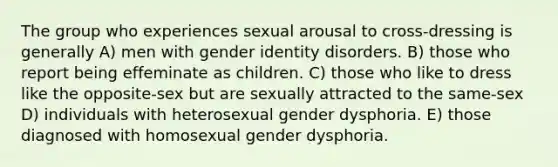 The group who experiences sexual arousal to cross-dressing is generally A) men with gender identity disorders. B) those who report being effeminate as children. C) those who like to dress like the opposite-sex but are sexually attracted to the same-sex D) individuals with heterosexual gender dysphoria. E) those diagnosed with homosexual gender dysphoria.