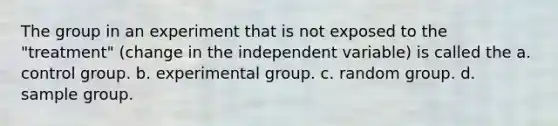 The group in an experiment that is not exposed to the "treatment" (change in the independent variable) is called the a. control group. b. experimental group. c. random group. d. sample group.