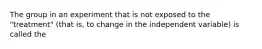 The group in an experiment that is not exposed to the "treatment" (that is, to change in the independent variable) is called the