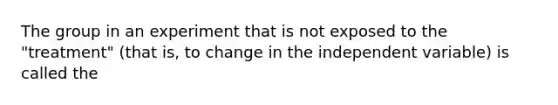 The group in an experiment that is not exposed to the "treatment" (that is, to change in the independent variable) is called the