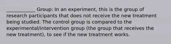 ____________ Group: In an experiment, this is the group of research participants that does not receive the new treatment being studied. The control group is compared to the experimental/intervention group (the group that receives the new treatment), to see if the new treatment works.