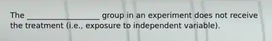 The ___________________ group in an experiment does not receive the treatment (i.e., exposure to independent variable).