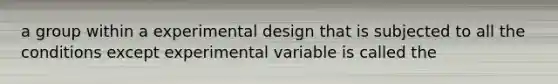 a group within a experimental design that is subjected to all the conditions except experimental variable is called the