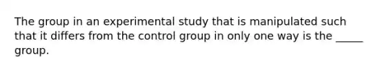 The group in an experimental study that is manipulated such that it differs from the control group in only one way is the _____ group.