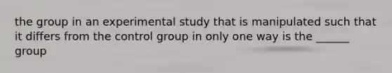 the group in an experimental study that is manipulated such that it differs from the control group in only one way is the ______ group