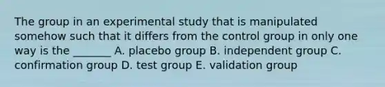 The group in an experimental study that is manipulated somehow such that it differs from the control group in only one way is the _______ A. placebo group B. independent group C. confirmation group D. test group E. validation group