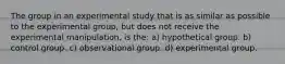 The group in an experimental study that is as similar as possible to the experimental group, but does not receive the experimental manipulation, is the: a) hypothetical group. b) control group. c) observational group. d) experimental group.