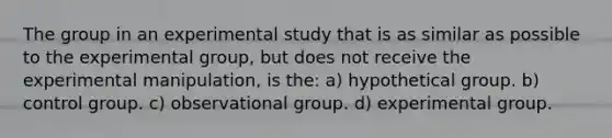 The group in an experimental study that is as similar as possible to the experimental group, but does not receive the experimental manipulation, is the: a) hypothetical group. b) control group. c) observational group. d) experimental group.