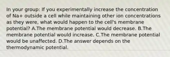 In your group: If you experimentally increase the concentration of Na+ outside a cell while maintaining other ion concentrations as they were, what would happen to the cell's membrane potential? A.The membrane potential would decrease. B.The membrane potential would increase. C.The membrane potential would be unaffected. D.The answer depends on the thermodynamic potential.