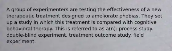 A group of experimenters are testing the effectiveness of a new therapeutic treatment designed to ameliorate phobias. They set up a study in which this treatment is compared with cognitive behavioral therapy. This is referred to as a(n): process study. double-blind experiment. treatment outcome study. field experiment.