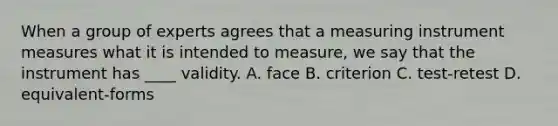 When a group of experts agrees that a measuring instrument measures what it is intended to measure, we say that the instrument has ____ validity. A. face B. criterion C. test-retest D. equivalent-forms