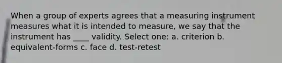 When a group of experts agrees that a measuring instrument measures what it is intended to measure, we say that the instrument has ____ validity.​ Select one: a. ​criterion b. ​equivalent-forms c. ​face d. ​test-retest