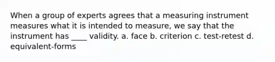 When a group of experts agrees that a measuring instrument measures what it is intended to measure, we say that the instrument has ____ validity. a. face b. criterion c. test-retest d. equivalent-forms