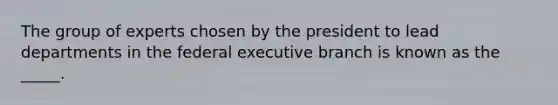 The group of experts chosen by the president to lead departments in the federal executive branch is known as the _____.