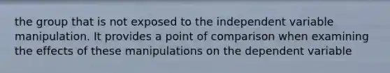 the group that is not exposed to the independent variable manipulation. It provides a point of comparison when examining the effects of these manipulations on the dependent variable