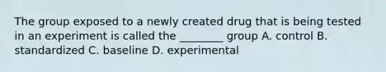 The group exposed to a newly created drug that is being tested in an experiment is called the ________ group A. control B. standardized C. baseline D. experimental