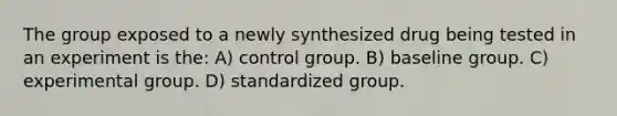 The group exposed to a newly synthesized drug being tested in an experiment is the: A) control group. B) baseline group. C) experimental group. D) standardized group.