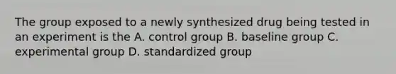 The group exposed to a newly synthesized drug being tested in an experiment is the A. control group B. baseline group C. experimental group D. standardized group