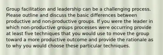 Group facilitation and leadership can be a challenging process. Please outline and discuss the basic differences between productive and non-productive groups. If you were the leader in which non-productive groups processes were occurring provide at least five techniques that you would use to move the group toward a more productive outcome and provide the rationale as to why you would choose these particular techniques.