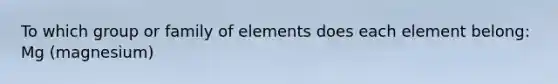 To which group or family of elements does each element belong: Mg (magnesium)