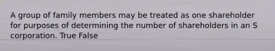 A group of family members may be treated as one shareholder for purposes of determining the number of shareholders in an S corporation. True False