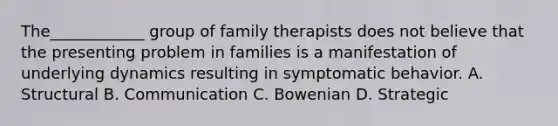 The____________ group of family therapists does not believe that the presenting problem in families is a manifestation of underlying dynamics resulting in symptomatic behavior. A. Structural B. Communication C. Bowenian D. Strategic