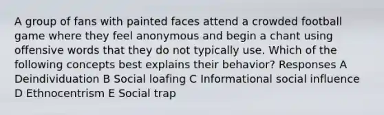 A group of fans with painted faces attend a crowded football game where they feel anonymous and begin a chant using offensive words that they do not typically use. Which of the following concepts best explains their behavior? Responses A Deindividuation B Social loafing C Informational social influence D Ethnocentrism E Social trap