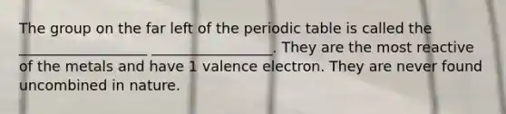 The group on the far left of the periodic table is called the __________________ _________________. They are the most reactive of the metals and have 1 valence electron. They are never found uncombined in nature.