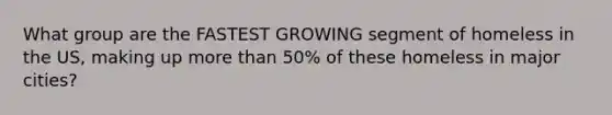 What group are the FASTEST GROWING segment of homeless in the US, making up <a href='https://www.questionai.com/knowledge/keWHlEPx42-more-than' class='anchor-knowledge'>more than</a> 50% of these homeless in major cities?