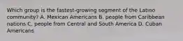 Which group is the fastest-growing segment of the Latino community? A. Mexican Americans B. people from Caribbean nations C. people from Central and South America D. Cuban Americans