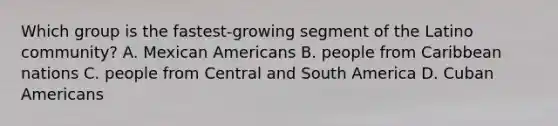 Which group is the fastest-growing segment of the Latino community? A. Mexican Americans B. people from Caribbean nations C. people from Central and South America D. Cuban Americans