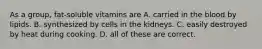 As a group, fat-soluble vitamins are A. carried in the blood by lipids. B. synthesized by cells in the kidneys. C. easily destroyed by heat during cooking. D. all of these are correct.