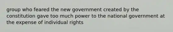 group who feared the new government created by the constitution gave too much power to the national government at the expense of individual rights