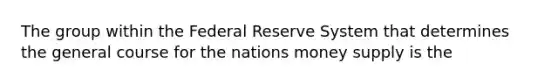 The group within the Federal Reserve System that determines the general course for the nations money supply is the