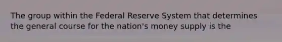 The group within the Federal Reserve System that determines the general course for the nation's money supply is the