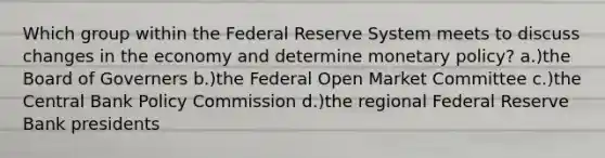 Which group within the Federal Reserve System meets to discuss changes in the economy and determine monetary policy? a.)the Board of Governers b.)the Federal Open Market Committee c.)the Central Bank Policy Commission d.)the regional Federal Reserve Bank presidents