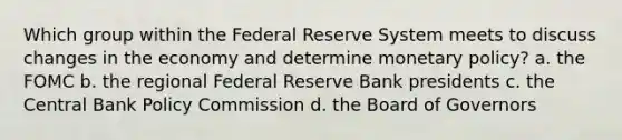 Which group within the Federal Reserve System meets to discuss changes in the economy and determine monetary policy? a. the FOMC b. the regional Federal Reserve Bank presidents c. the Central Bank Policy Commission d. the Board of Governors