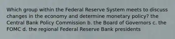 Which group within the Federal Reserve System meets to discuss changes in the economy and determine monetary policy? the Central Bank Policy Commission b. the Board of Governors c. the FOMC d. the regional Federal Reserve Bank presidents