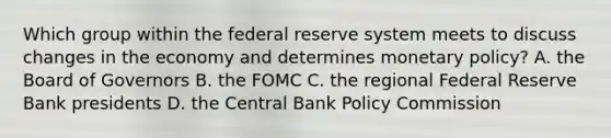 Which group within the federal reserve system meets to discuss changes in the economy and determines <a href='https://www.questionai.com/knowledge/kEE0G7Llsx-monetary-policy' class='anchor-knowledge'>monetary policy</a>? A. the Board of Governors B. the FOMC C. the regional Federal Reserve Bank presidents D. the Central Bank Policy Commission