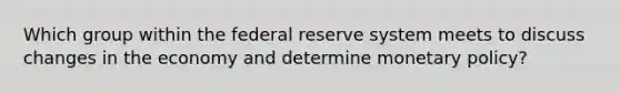 Which group within the federal reserve system meets to discuss changes in the economy and determine monetary policy?