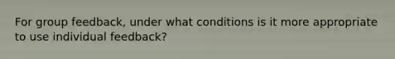 For group feedback, under what conditions is it more appropriate to use individual feedback?